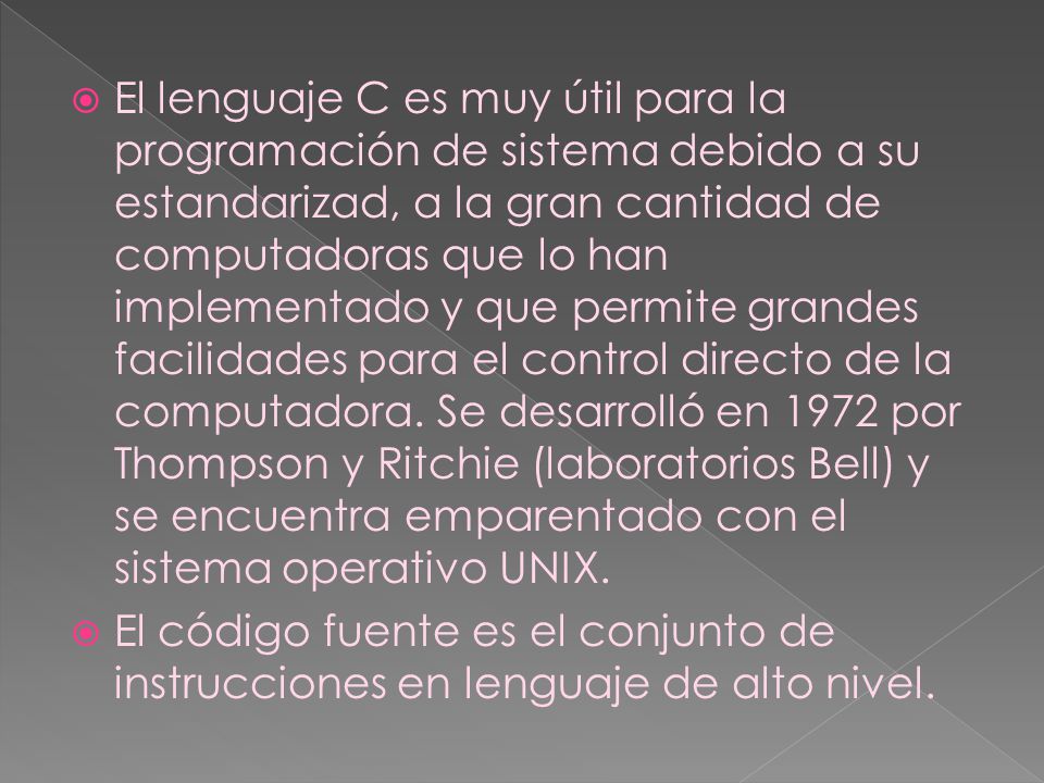 El lenguaje C es muy útil para la programación de sistema debido a su estandarizad, a la gran cantidad de computadoras que lo han implementado y que permite grandes facilidades para el control directo de la computadora. Se desarrolló en 1972 por Thompson y Ritchie (laboratorios Bell) y se encuentra emparentado con el sistema operativo UNIX.