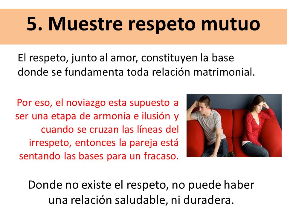 5. Muestre respeto mutuo El respeto, junto al amor, constituyen la base donde se fundamenta toda relación matrimonial.