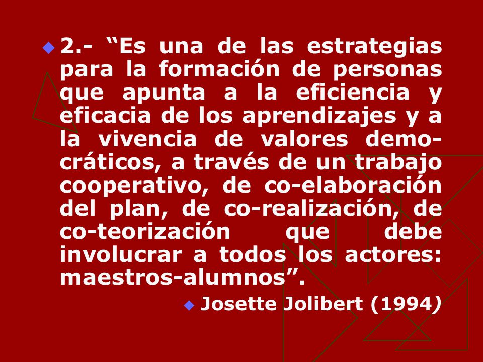 2.- Es una de las estrategias para la formación de personas que apunta a la eficiencia y eficacia de los aprendizajes y a la vivencia de valores demo-cráticos, a través de un trabajo cooperativo, de co-elaboración del plan, de co-realización, de co-teorización que debe involucrar a todos los actores: maestros-alumnos .
