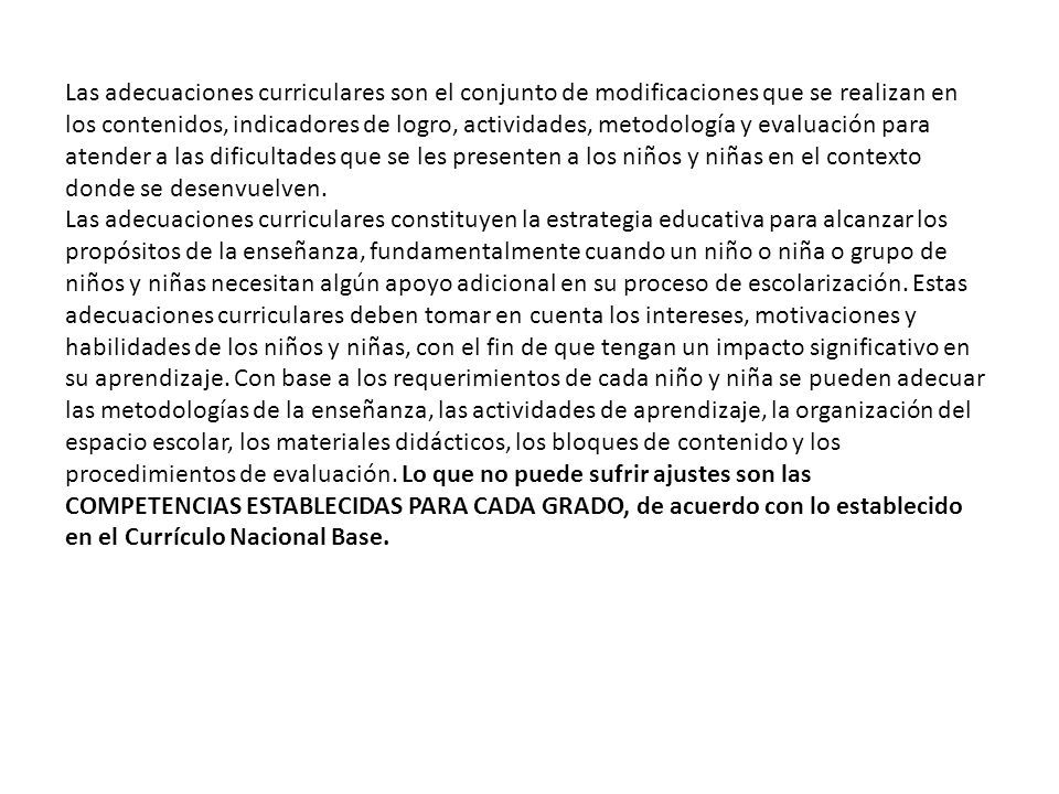 Las adecuaciones curriculares son el conjunto de modificaciones que se realizan en los contenidos, indicadores de logro, actividades, metodología y evaluación para atender a las dificultades que se les presenten a los niños y niñas en el contexto donde se desenvuelven.