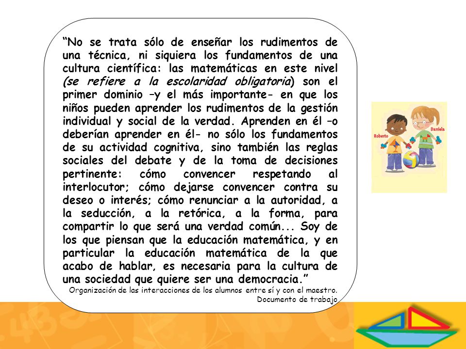 No se trata sólo de enseñar los rudimentos de una técnica, ni siquiera los fundamentos de una cultura científica: las matemáticas en este nivel (se refiere a la escolaridad obligatoria) son el primer dominio –y el más importante- en que los niños pueden aprender los rudimentos de la gestión individual y social de la verdad. Aprenden en él –o deberían aprender en él- no sólo los fundamentos de su actividad cognitiva, sino también las reglas sociales del debate y de la toma de decisiones pertinente: cómo convencer respetando al interlocutor; cómo dejarse convencer contra su deseo o interés; cómo renunciar a la autoridad, a la seducción, a la retórica, a la forma, para compartir lo que será una verdad común... Soy de los que piensan que la educación matemática, y en particular la educación matemática de la que acabo de hablar, es necesaria para la cultura de una sociedad que quiere ser una democracia.