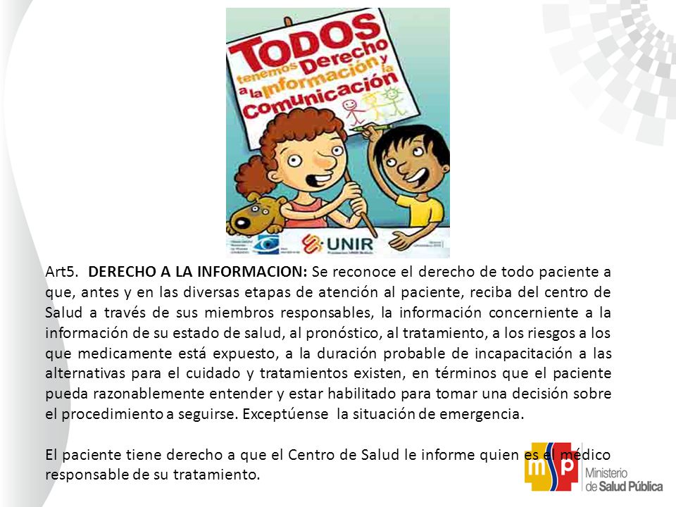 Art5. DERECHO A LA INFORMACION: Se reconoce el derecho de todo paciente a que, antes y en las diversas etapas de atención al paciente, reciba del centro de Salud a través de sus miembros responsables, la información concerniente a la información de su estado de salud, al pronóstico, al tratamiento, a los riesgos a los que medicamente está expuesto, a la duración probable de incapacitación a las alternativas para el cuidado y tratamientos existen, en términos que el paciente pueda razonablemente entender y estar habilitado para tomar una decisión sobre el procedimiento a seguirse. Exceptúense la situación de emergencia.