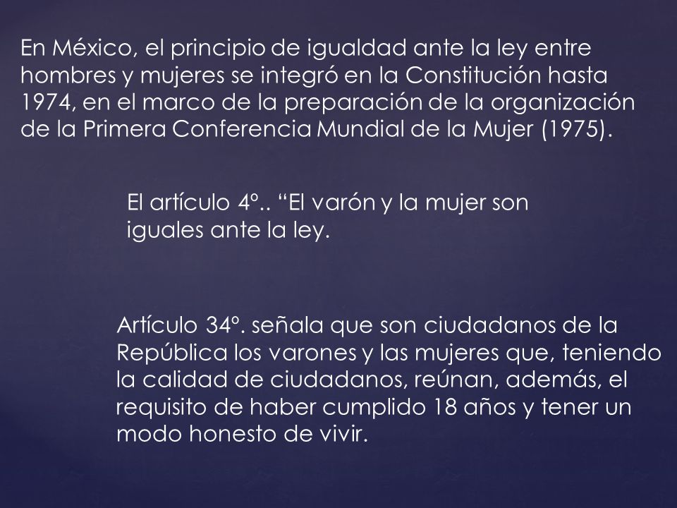 En México, el principio de igualdad ante la ley entre hombres y mujeres se integró en la Constitución hasta 1974, en el marco de la preparación de la organización de la Primera Conferencia Mundial de la Mujer (1975).