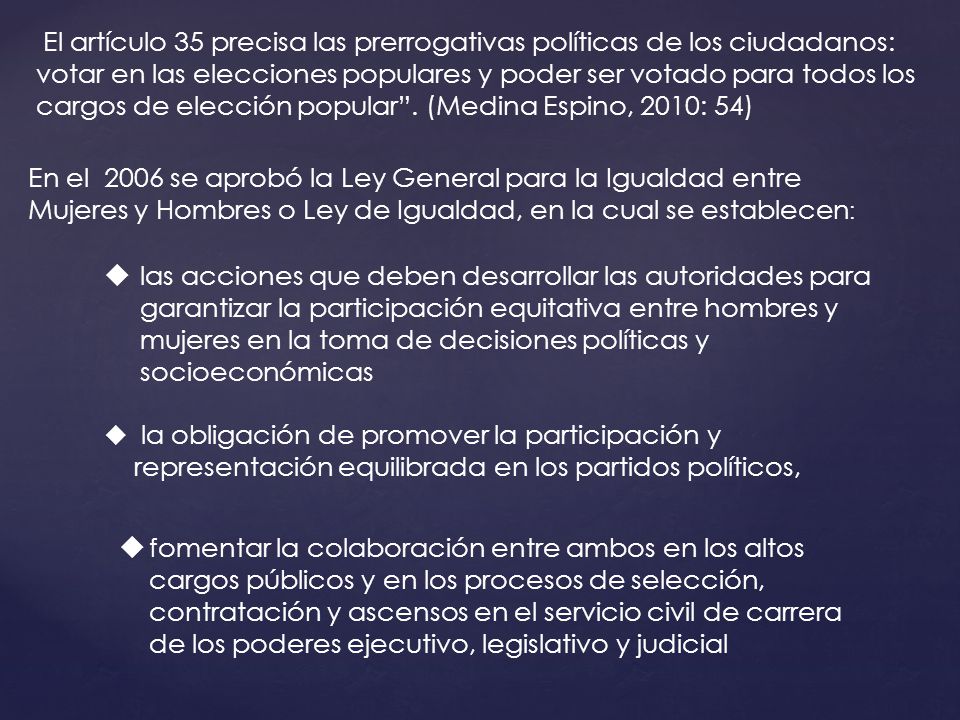 El artículo 35 precisa las prerrogativas políticas de los ciudadanos: votar en las elecciones populares y poder ser votado para todos los cargos de elección popular . (Medina Espino, 2010: 54)