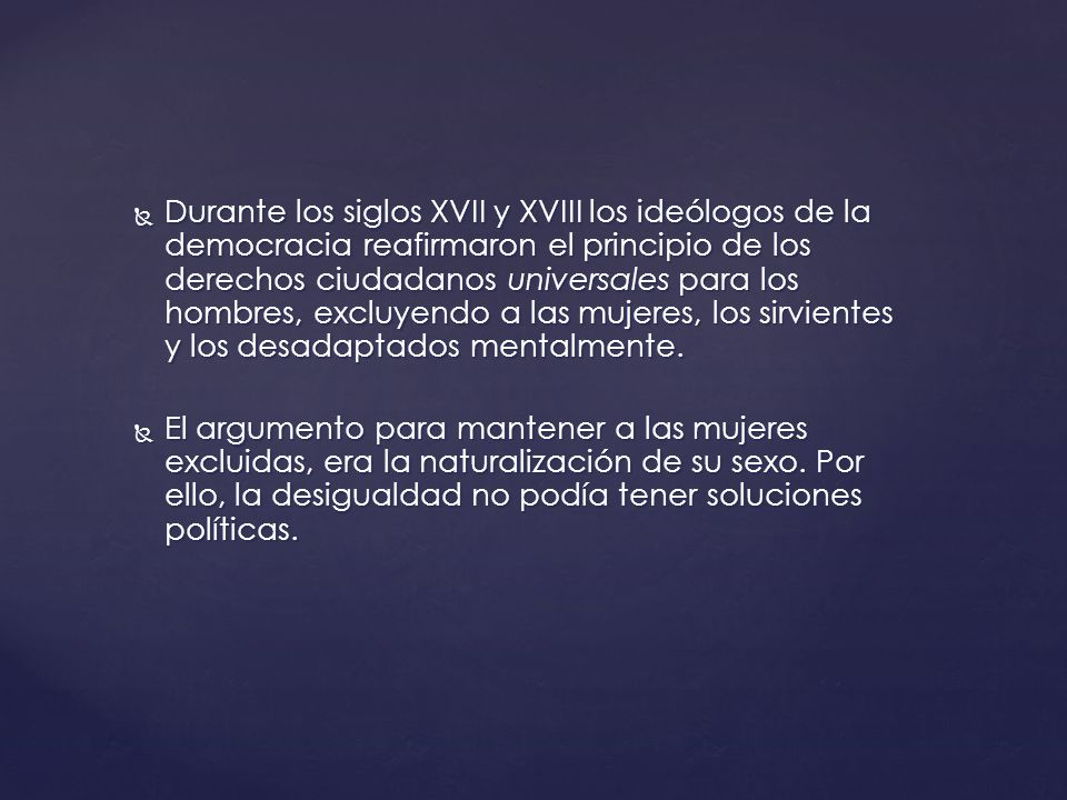 Durante los siglos XVII y XVIII los ideólogos de la democracia reafirmaron el principio de los derechos ciudadanos universales para los hombres, excluyendo a las mujeres, los sirvientes y los desadaptados mentalmente.