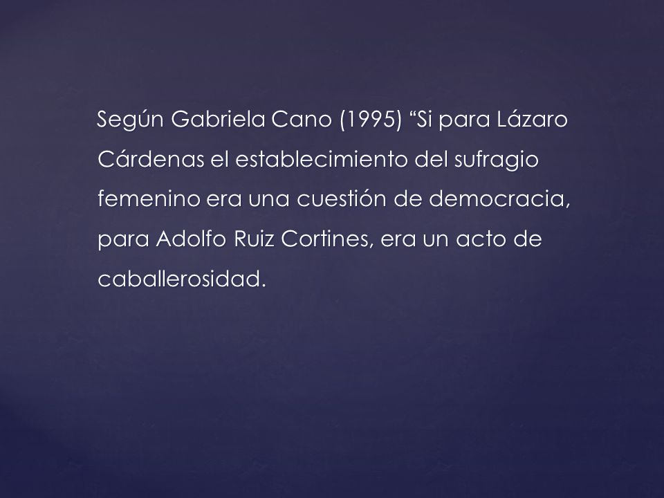 Según Gabriela Cano (1995) Si para Lázaro Cárdenas el establecimiento del sufragio femenino era una cuestión de democracia, para Adolfo Ruiz Cortines, era un acto de caballerosidad.