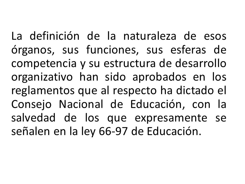 La definición de la naturaleza de esos órganos, sus funciones, sus esferas de competencia y su estructura de desarrollo organizativo han sido aprobados en los reglamentos que al respecto ha dictado el Consejo Nacional de Educación, con la salvedad de los que expresamente se señalen en la ley de Educación.