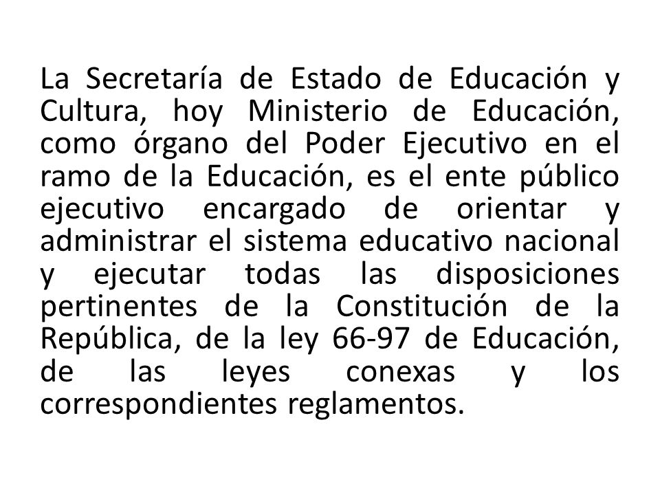 La Secretaría de Estado de Educación y Cultura, hoy Ministerio de Educación, como órgano del Poder Ejecutivo en el ramo de la Educación, es el ente público ejecutivo encargado de orientar y administrar el sistema educativo nacional y ejecutar todas las disposiciones pertinentes de la Constitución de la República, de la ley de Educación, de las leyes conexas y los correspondientes reglamentos.
