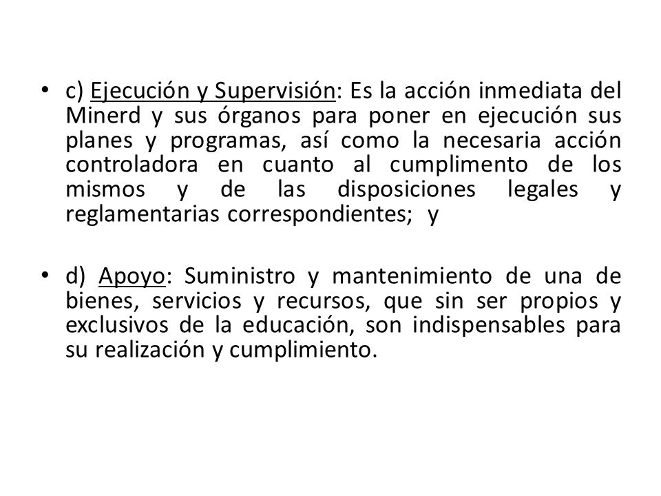 c) Ejecución y Supervisión: Es la acción inmediata del Minerd y sus órganos para poner en ejecución sus planes y programas, así como la necesaria acción controladora en cuanto al cumplimento de los mismos y de las disposiciones legales y reglamentarias correspondientes; y