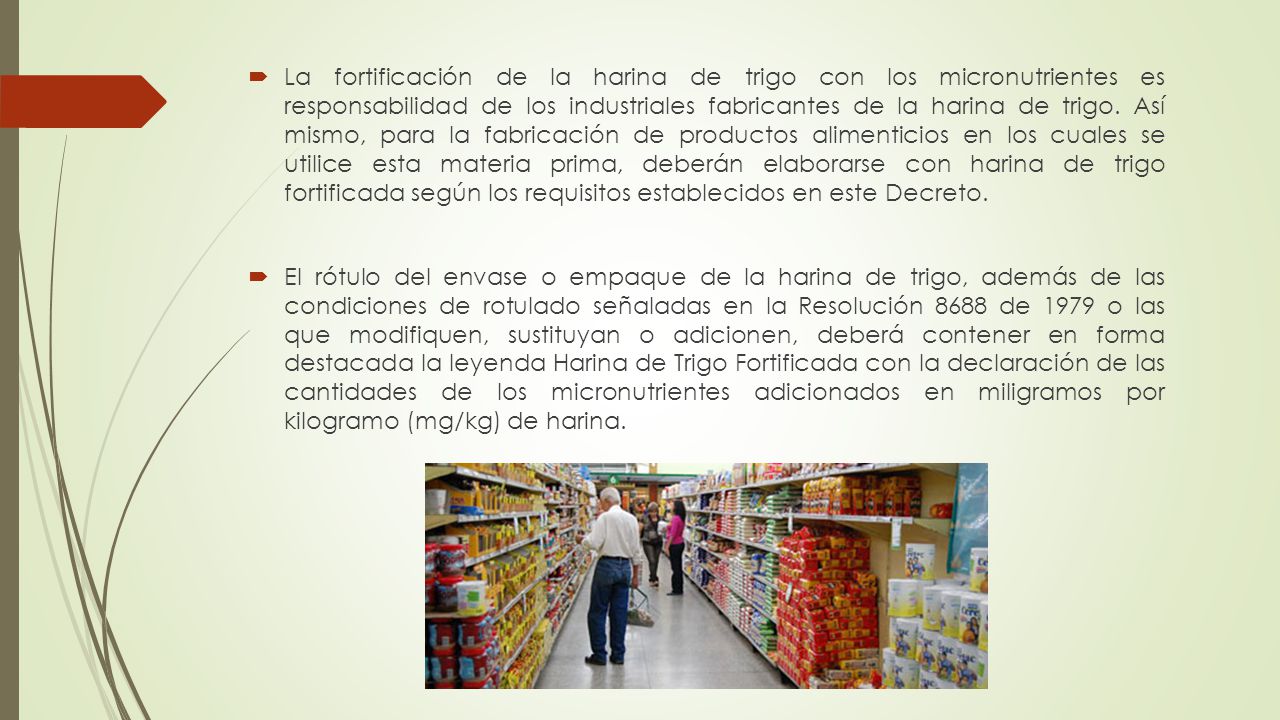La fortificación de la harina de trigo con los micronutrientes es responsabilidad de los industriales fabricantes de la harina de trigo. Así mismo, para la fabricación de productos alimenticios en los cuales se utilice esta materia prima, deberán elaborarse con harina de trigo fortificada según los requisitos establecidos en este Decreto.