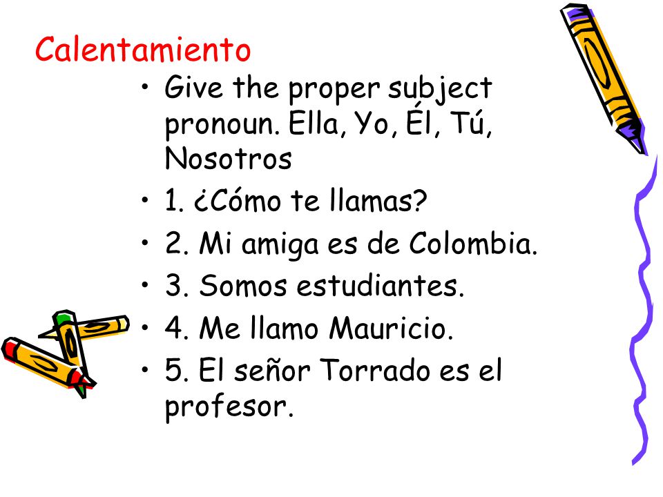Calentamiento Give the proper subject pronoun. Ella, Yo, Él, Tú, Nosotros. 1. ¿Cómo te llamas 2. Mi amiga es de Colombia.