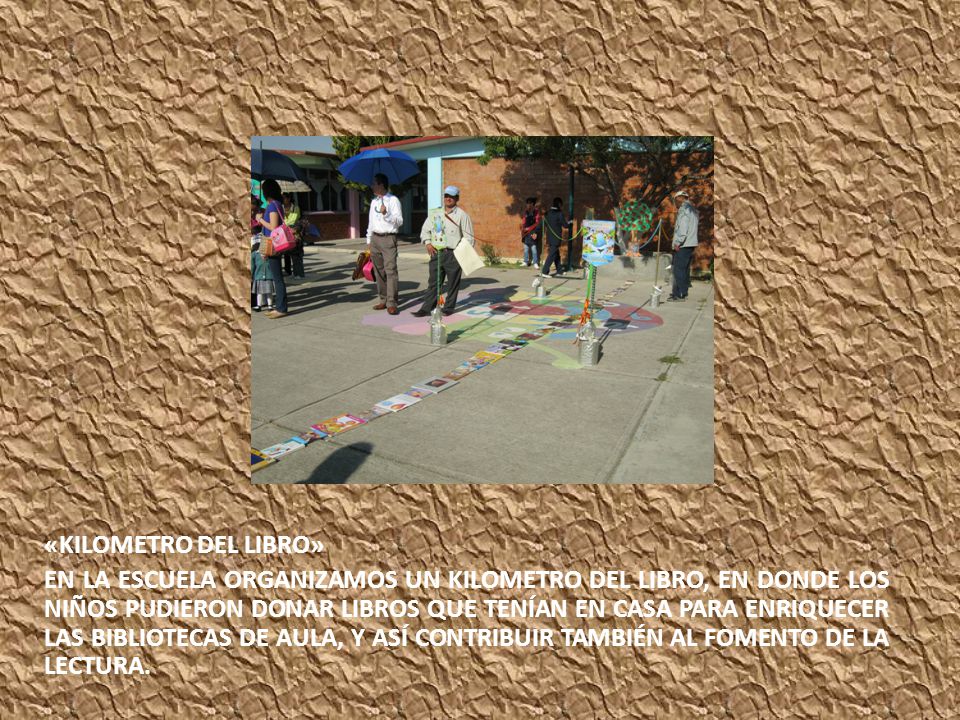 «KILOMETRO DEL LIBRO» EN LA ESCUELA ORGANIZAMOS UN KILOMETRO DEL LIBRO, EN DONDE LOS NIÑOS PUDIERON DONAR LIBROS QUE TENÍAN EN CASA PARA ENRIQUECER LAS BIBLIOTECAS DE AULA, Y ASÍ CONTRIBUIR TAMBIÉN AL FOMENTO DE LA LECTURA.