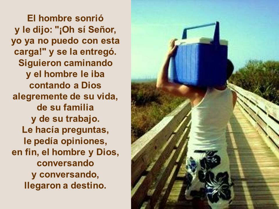 El hombre sonrió y le dijo: ¡Oh sí Señor, yo ya no puedo con esta. carga! y se la entregó. Siguieron caminando.