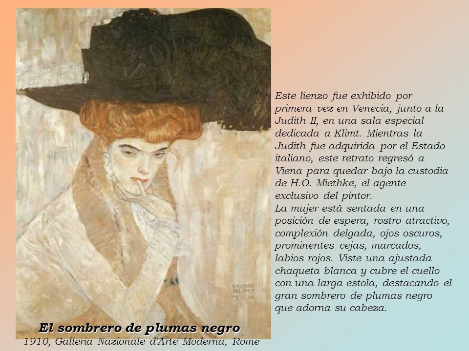 Este lienzo fue exhibido por primera vez en Venecia, junto a la Judith II, en una sala especial dedicada a Klimt. Mientras la Judith fue adquirida por el Estado italiano, este retrato regresó a Viena para quedar bajo la custodia de H.O. Miethke, el agente exclusivo del pintor.