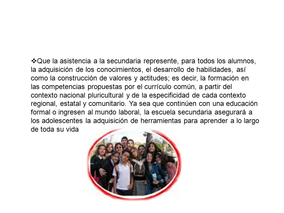 Que la asistencia a la secundaria represente, para todos los alumnos, la adquisición de los conocimientos, el desarrollo de habilidades, así como la construcción de valores y actitudes; es decir, la formación en las competencias propuestas por el currículo común, a partir del contexto nacional pluricultural y de la especificidad de cada contexto regional, estatal y comunitario.