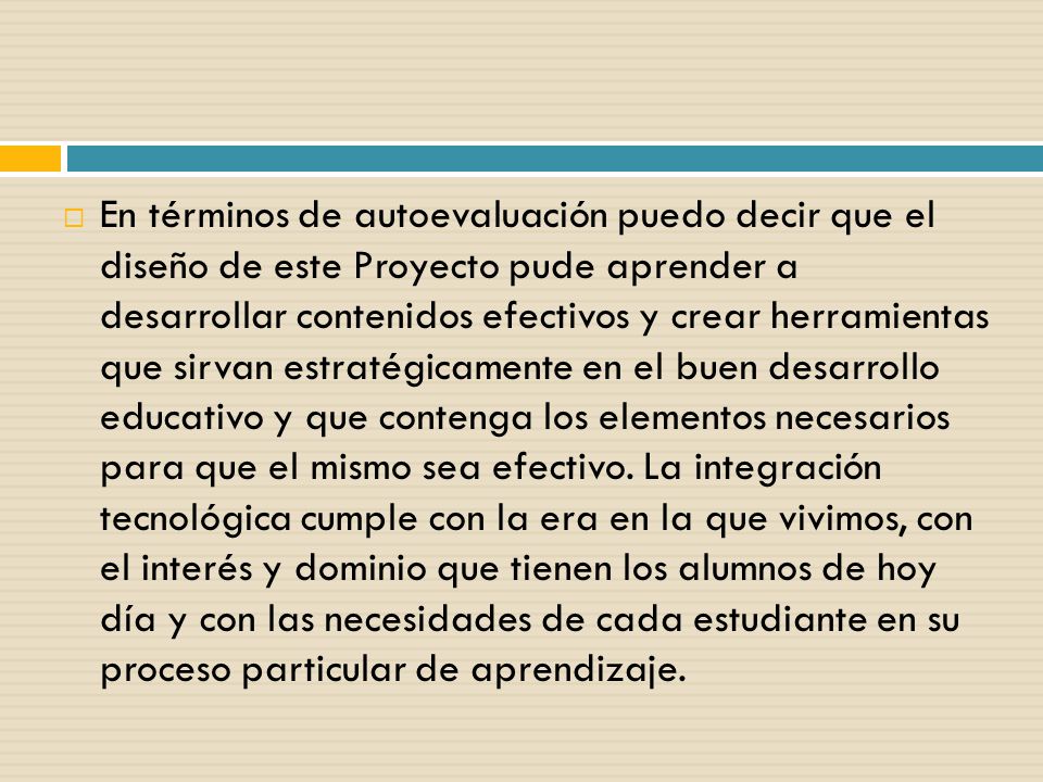 En términos de autoevaluación puedo decir que el diseño de este Proyecto pude aprender a desarrollar contenidos efectivos y crear herramientas que sirvan estratégicamente en el buen desarrollo educativo y que contenga los elementos necesarios para que el mismo sea efectivo.