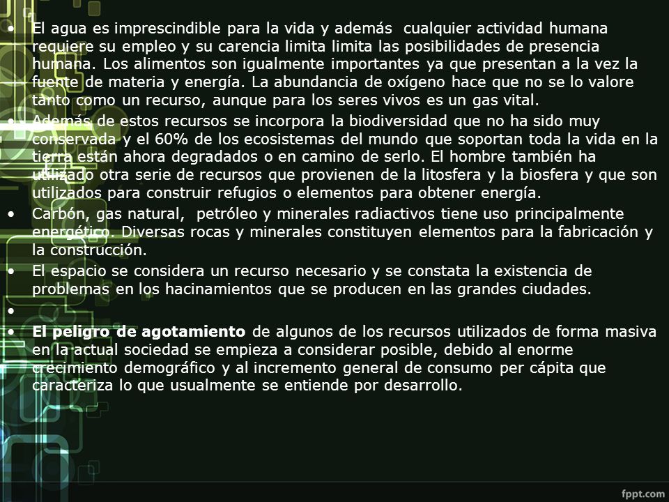 El agua es imprescindible para la vida y además cualquier actividad humana requiere su empleo y su carencia limita limita las posibilidades de presencia humana. Los alimentos son igualmente importantes ya que presentan a la vez la fuente de materia y energía. La abundancia de oxígeno hace que no se lo valore tanto como un recurso, aunque para los seres vivos es un gas vital.