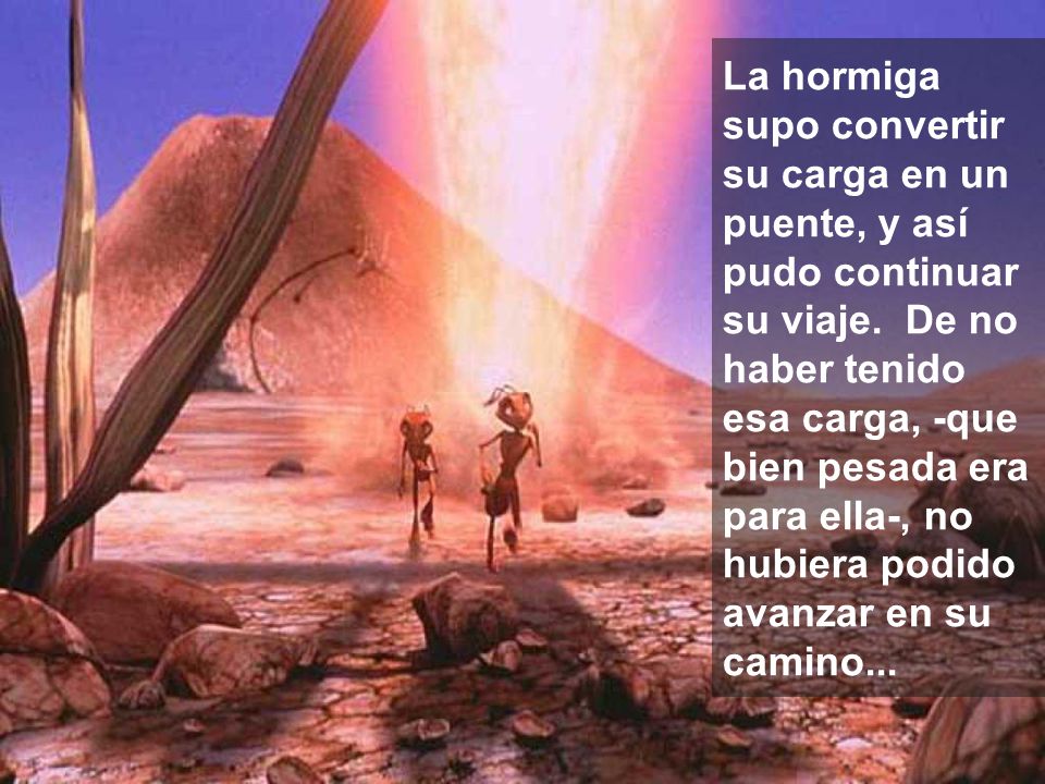 La hormiga supo convertir su carga en un puente, y así pudo continuar su viaje. De no haber tenido esa carga, -que bien pesada era para ella-, no hubiera podido avanzar en su camino...