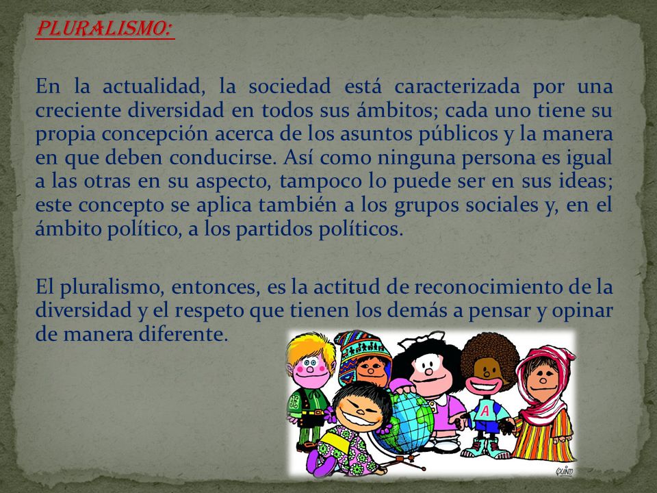 PLURALISMO: En la actualidad, la sociedad está caracterizada por una creciente diversidad en todos sus ámbitos; cada uno tiene su propia concepción acerca de los asuntos públicos y la manera en que deben conducirse.