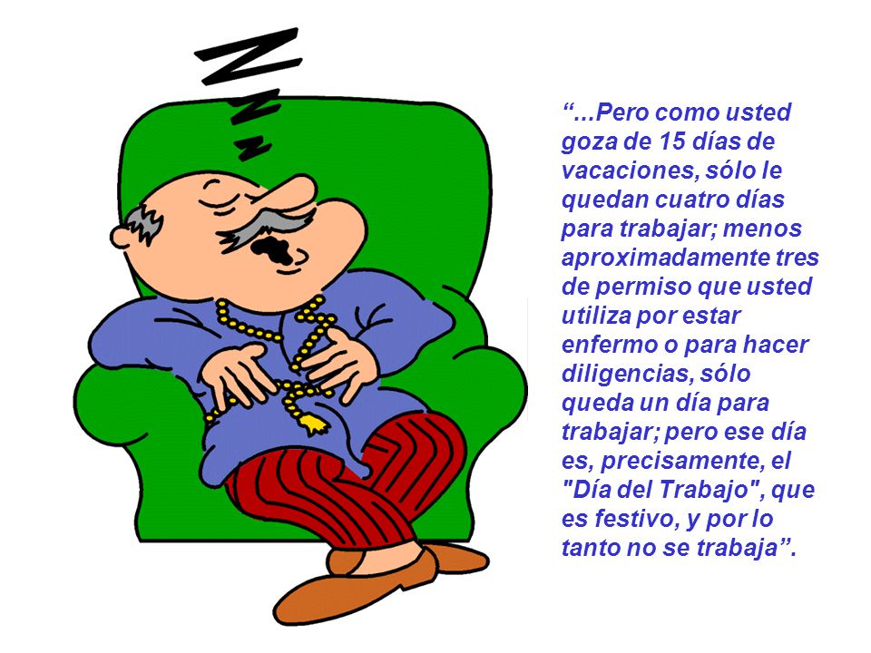 ...Pero como usted goza de 15 días de vacaciones, sólo le quedan cuatro días para trabajar; menos aproximadamente tres de permiso que usted utiliza por estar enfermo o para hacer diligencias, sólo queda un día para trabajar; pero ese día es, precisamente, el Día del Trabajo , que es festivo, y por lo tanto no se trabaja .