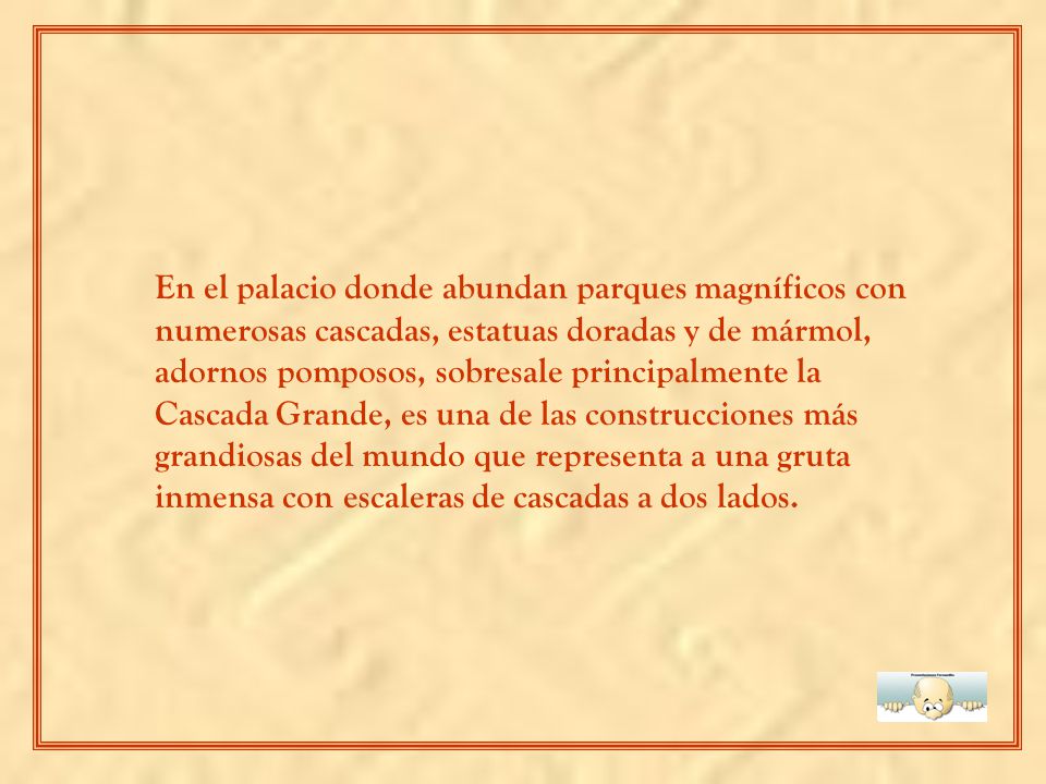 En el palacio donde abundan parques magníficos con numerosas cascadas, estatuas doradas y de mármol, adornos pomposos, sobresale principalmente la Cascada Grande, es una de las construcciones más grandiosas del mundo que representa a una gruta inmensa con escaleras de cascadas a dos lados.