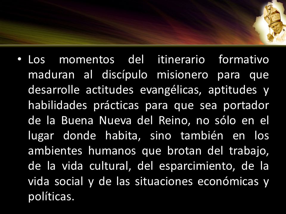 Los momentos del itinerario formativo maduran al discípulo misionero para que desarrolle actitudes evangélicas, aptitudes y habilidades prácticas para que sea portador de la Buena Nueva del Reino, no sólo en el lugar donde habita, sino también en los ambientes humanos que brotan del trabajo, de la vida cultural, del esparcimiento, de la vida social y de las situaciones económicas y políticas.