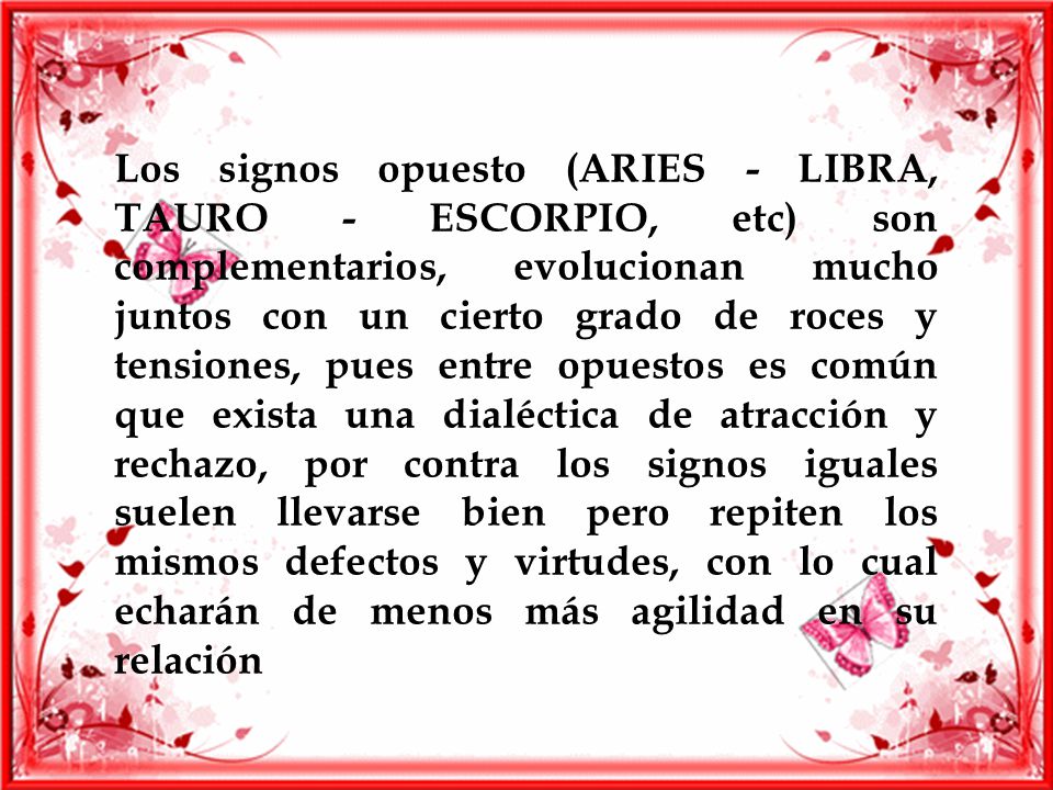 Los signos opuesto (ARIES - LIBRA, TAURO - ESCORPIO, etc) son complementarios, evolucionan mucho juntos con un cierto grado de roces y tensiones, pues entre opuestos es común que exista una dialéctica de atracción y rechazo, por contra los signos iguales suelen llevarse bien pero repiten los mismos defectos y virtudes, con lo cual echarán de menos más agilidad en su relación