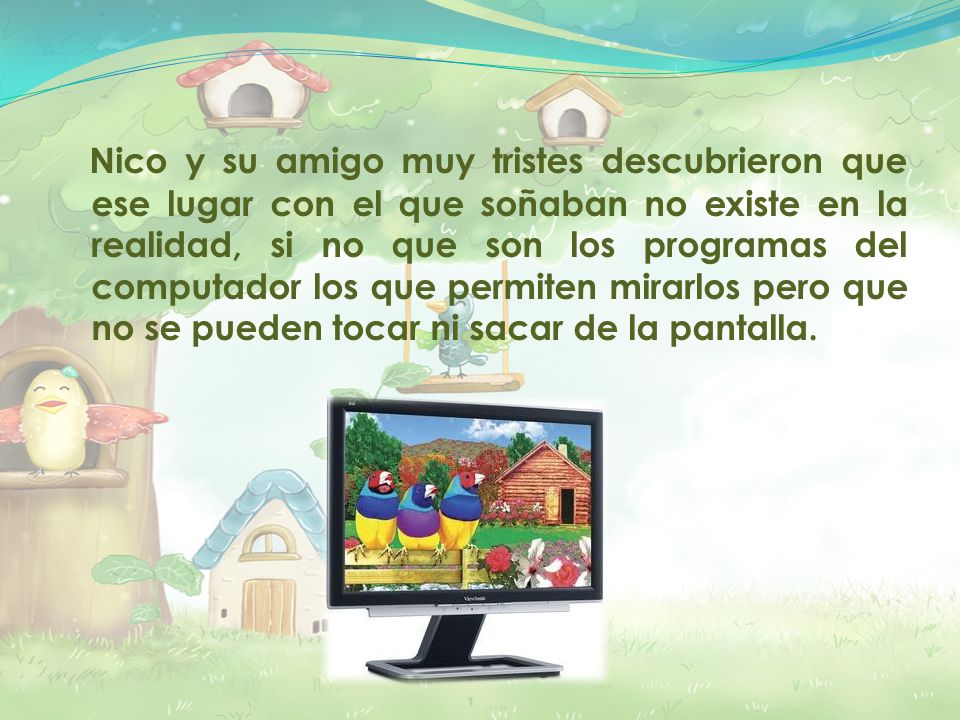 Nico y su amigo muy tristes descubrieron que ese lugar con el que soñaban no existe en la realidad, si no que son los programas del computador los que permiten mirarlos pero que no se pueden tocar ni sacar de la pantalla.