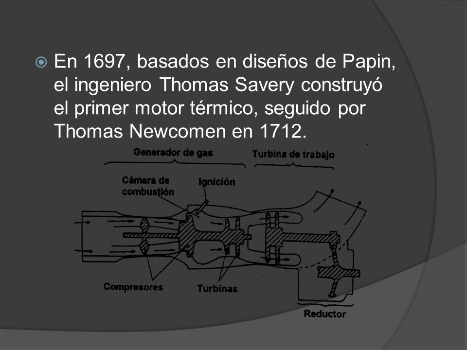 En 1697, basados ​​en diseños de Papin, el ingeniero Thomas Savery construyó el primer motor térmico, seguido por Thomas Newcomen en 1712.