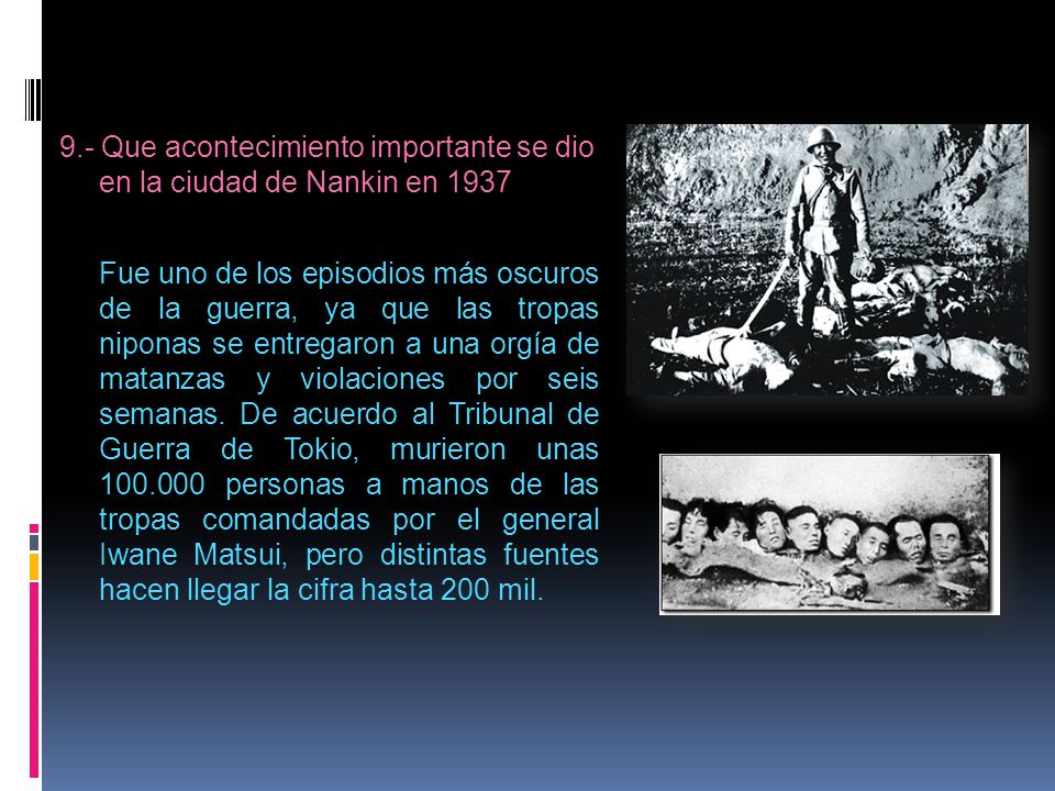 9.- Que acontecimiento importante se dio en la ciudad de Nankin en 1937 Fue uno de los episodios más oscuros de la guerra, ya que las tropas niponas se entregaron a una orgía de matanzas y violaciones por seis semanas.