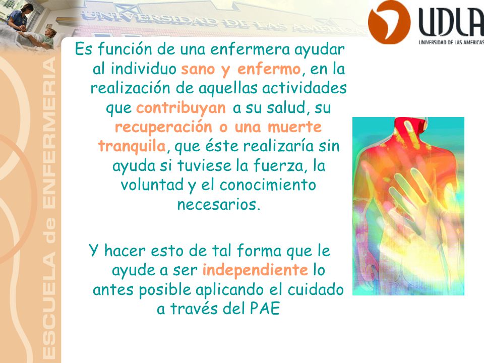 Es función de una enfermera ayudar al individuo sano y enfermo, en la realización de aquellas actividades que contribuyan a su salud, su recuperación o una muerte tranquila, que éste realizaría sin ayuda si tuviese la fuerza, la voluntad y el conocimiento necesarios.