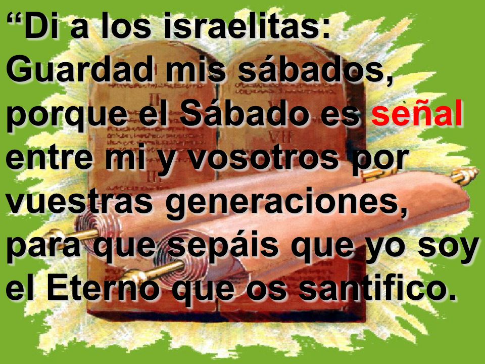 Di a los israelitas: Guardad mis sábados, porque el Sábado es señal entre mi y vosotros por vuestras generaciones, para que sepáis que yo soy el Eterno que os santifico.
