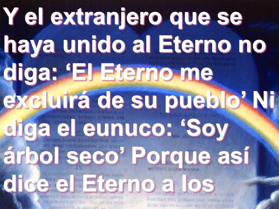 Y el extranjero que se haya unido al Eterno no diga: ‘El Eterno me excluirá de su pueblo’ Ni diga el eunuco: ‘Soy árbol seco’ Porque así dice el Eterno a los
