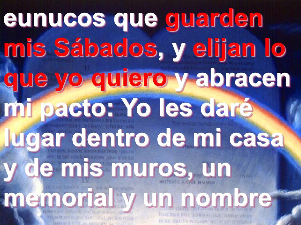 eunucos que guarden mis Sábados, y elijan lo que yo quiero y abracen mi pacto: Yo les daré lugar dentro de mi casa y de mis muros, un memorial y un nombre