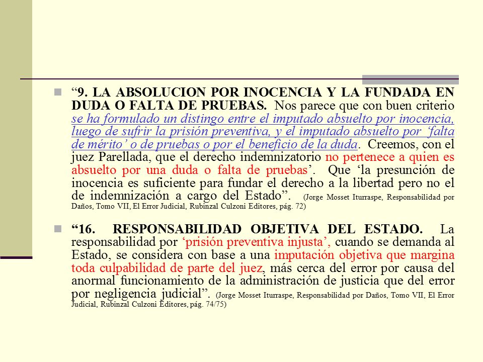 9. LA ABSOLUCION POR INOCENCIA Y LA FUNDADA EN DUDA O FALTA DE PRUEBAS. Nos parece que con buen criterio se ha formulado un distingo entre el imputado absuelto por inocencia, luego de sufrir la prisión preventiva, y el imputado absuelto por ‘falta de mérito’ o de pruebas o por el beneficio de la duda. Creemos, con el juez Parellada, que el derecho indemnizatorio no pertenece a quien es absuelto por una duda o falta de pruebas’. Que ‘la presunción de inocencia es suficiente para fundar el derecho a la libertad pero no el de indemnización a cargo del Estado . (Jorge Mosset Iturraspe, Responsabilidad por Daños, Tomo VII, El Error Judicial, Rubinzal Culzoni Editores, pág. 72)