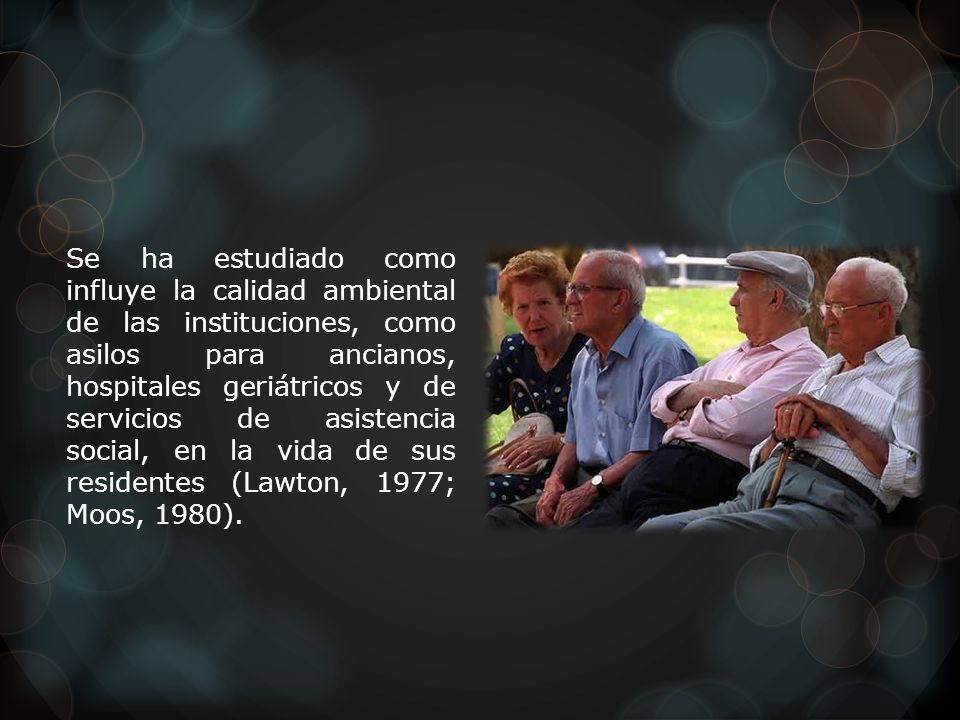 Se ha estudiado como influye la calidad ambiental de las instituciones, como asilos para ancianos, hospitales geriátricos y de servicios de asistencia social, en la vida de sus residentes (Lawton, 1977; Moos, 1980).