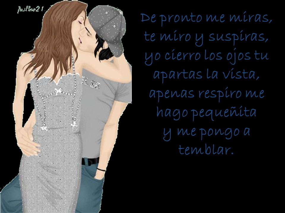 De pronto me miras, te miro y suspiras, yo cierro los ojos tu apartas la vista, apenas respiro me hago pequeñita y me pongo a temblar.