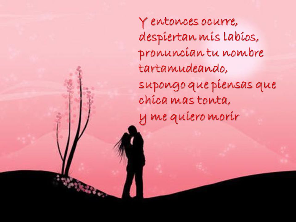 Y entonces ocurre, despiertan mis labios, pronuncian tu nombre tartamudeando, supongo que piensas que chica mas tonta, y me quiero morir