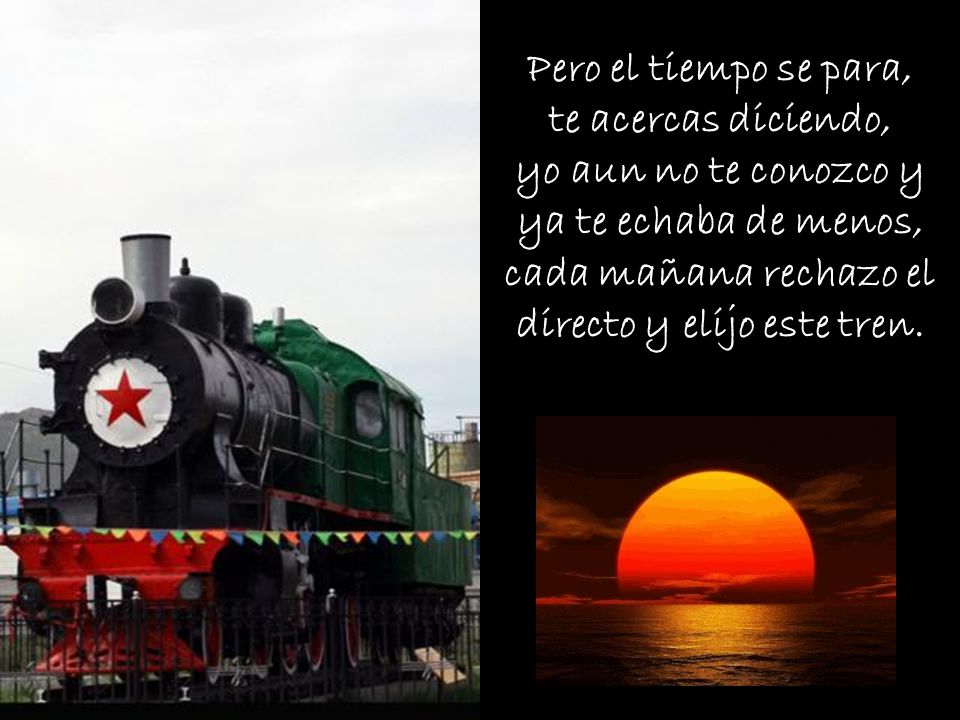 Pero el tiempo se para, te acercas diciendo, yo aun no te conozco y ya te echaba de menos, cada mañana rechazo el directo y elijo este tren.