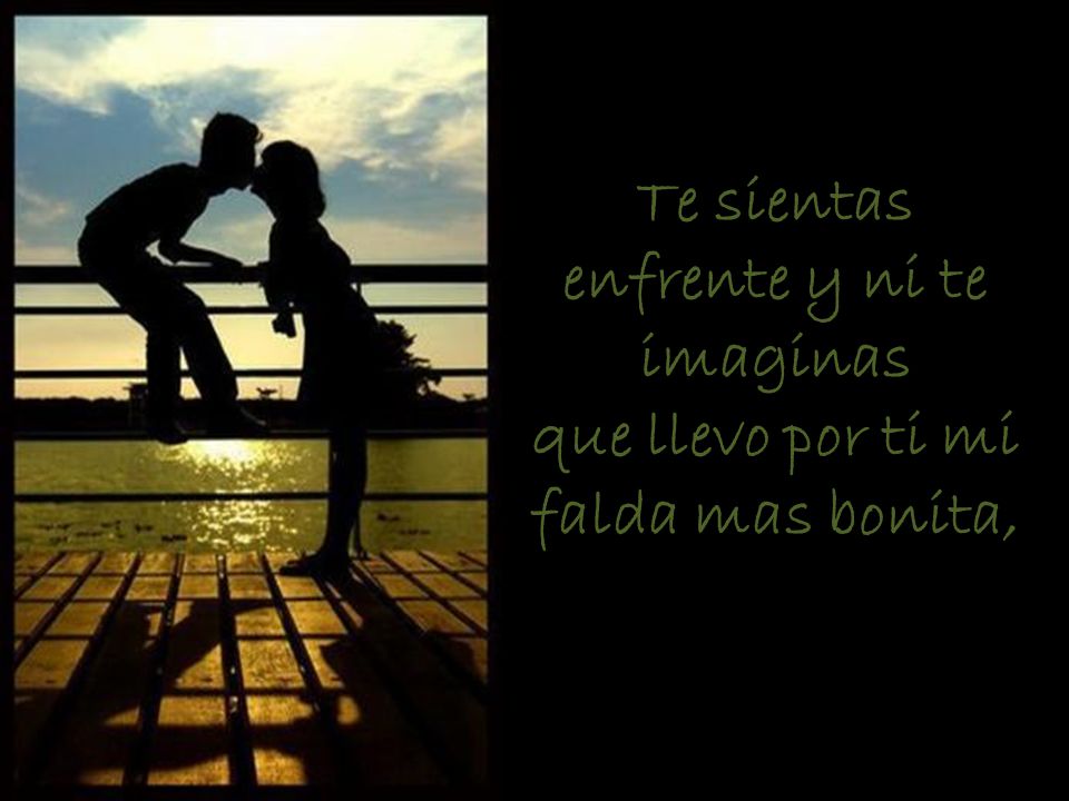 Te sientas enfrente y ni te imaginas que llevo por ti mi falda mas bonita,