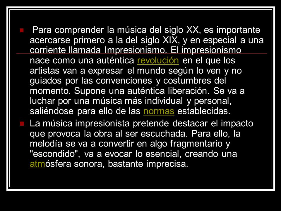 Para comprender la música del siglo XX, es importante acercarse primero a la del siglo XIX, y en especial a una corriente llamada Impresionismo. El impresionismo nace como una auténtica revolución en el que los artistas van a expresar el mundo según lo ven y no guiados por las convenciones y costumbres del momento. Supone una auténtica liberación. Se va a luchar por una música más individual y personal, saliéndose para ello de las normas establecidas.