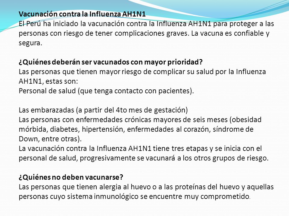 Vacunación contra la Influenza AH1N1 El Perú ha iniciado la vacunación contra la Influenza AH1N1 para proteger a las personas con riesgo de tener complicaciones graves. La vacuna es confiable y segura. ¿Quiénes deberán ser vacunados con mayor prioridad Las personas que tienen mayor riesgo de complicar su salud por la Influenza AH1N1, estas son: