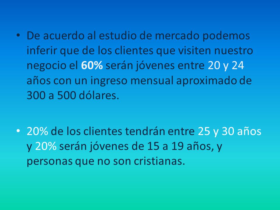 De acuerdo al estudio de mercado podemos inferir que de los clientes que visiten nuestro negocio el 60% serán jóvenes entre 20 y 24 años con un ingreso mensual aproximado de 300 a 500 dólares.