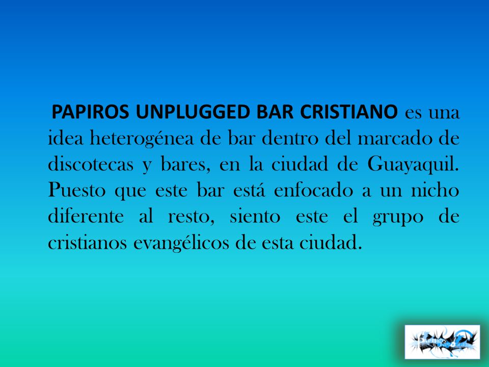 PAPIROS UNPLUGGED BAR CRISTIANO es una idea heterogénea de bar dentro del marcado de discotecas y bares, en la ciudad de Guayaquil.