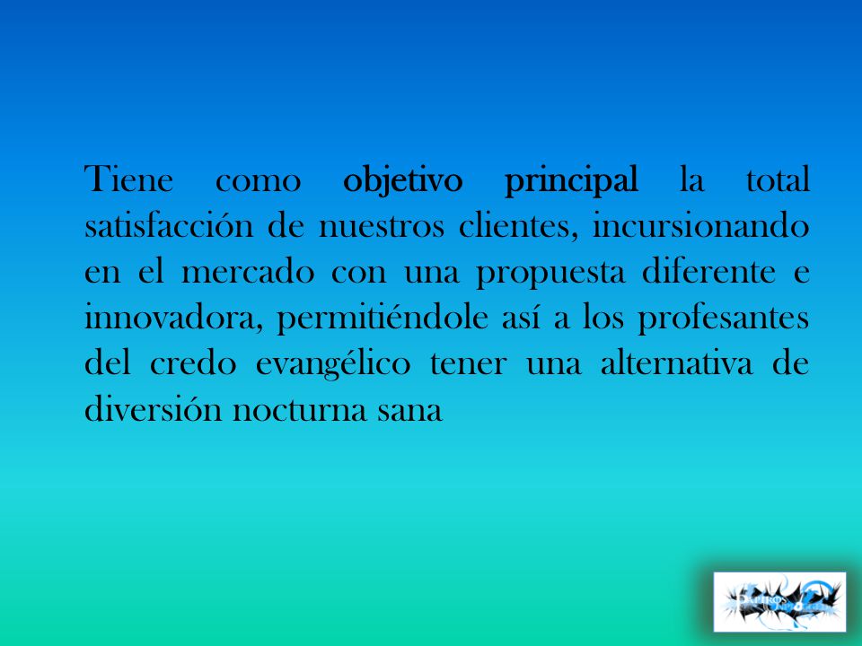Tiene como objetivo principal la total satisfacción de nuestros clientes, incursionando en el mercado con una propuesta diferente e innovadora, permitiéndole así a los profesantes del credo evangélico tener una alternativa de diversión nocturna sana