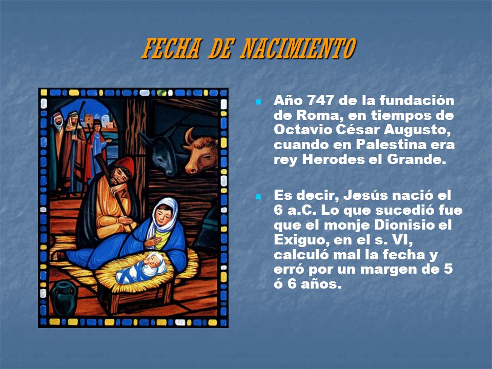FECHA DE NACIMIENTO Año 747 de la fundación de Roma, en tiempos de Octavio César Augusto, cuando en Palestina era rey Herodes el Grande.