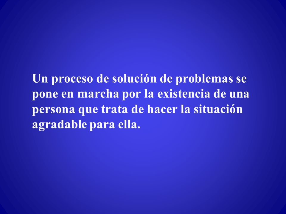 Un proceso de solución de problemas se pone en marcha por la existencia de una persona que trata de hacer la situación agradable para ella.