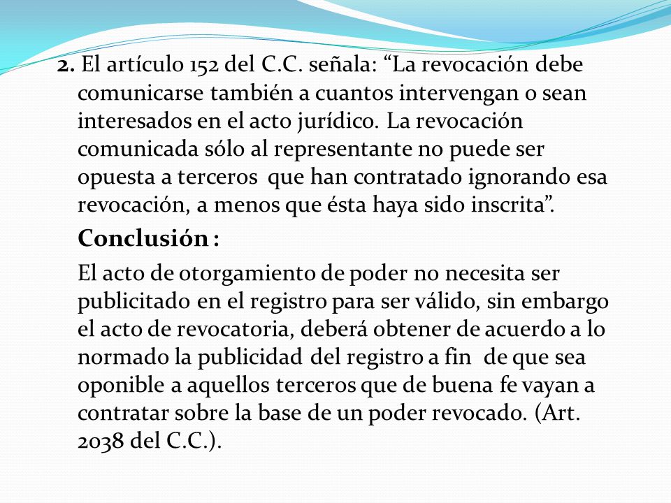2. El artículo 152 del C.C. señala: La revocación debe comunicarse también a cuantos intervengan o sean interesados en el acto jurídico. La revocación comunicada sólo al representante no puede ser opuesta a terceros que han contratado ignorando esa revocación, a menos que ésta haya sido inscrita .