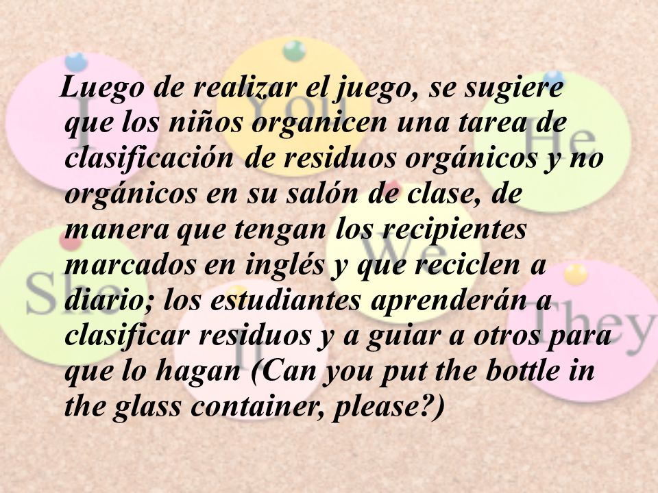 Luego de realizar el juego, se sugiere que los niños organicen una tarea de clasificación de residuos orgánicos y no orgánicos en su salón de clase, de manera que tengan los recipientes marcados en inglés y que reciclen a diario; los estudiantes aprenderán a clasificar residuos y a guiar a otros para que lo hagan (Can you put the bottle in the glass container, please )