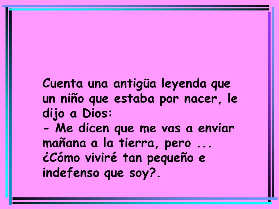 Cuenta una antigüa leyenda que un niño que estaba por nacer, le dijo a Dios: - Me dicen que me vas a enviar mañana a la tierra, pero ... ¿Cómo viviré tan pequeño e indefenso que soy .